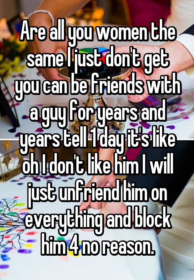 Are all you women the same I just don't get you can be friends with a guy for years and years tell 1 day it's like oh I don't like him I will just unfriend him on everything and block him 4 no reason.