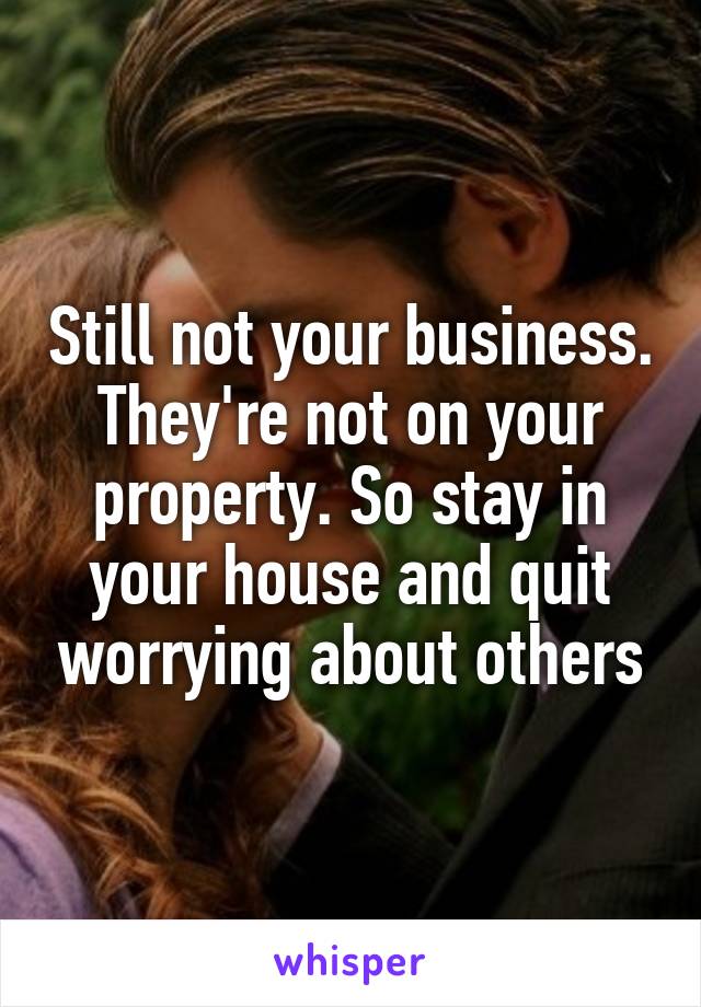 Still not your business. They're not on your property. So stay in your house and quit worrying about others