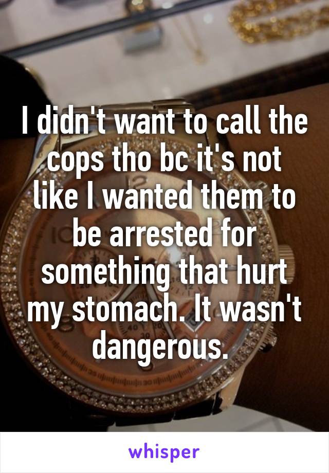 I didn't want to call the cops tho bc it's not like I wanted them to be arrested for something that hurt my stomach. It wasn't dangerous. 