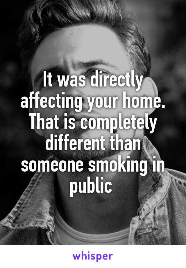 It was directly affecting your home. That is completely different than someone smoking in public 