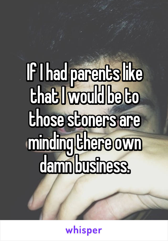 If I had parents like that I would be to those stoners are minding there own damn business.