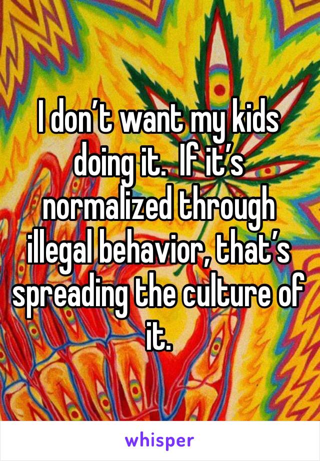 I don’t want my kids doing it.  If it’s normalized through illegal behavior, that’s spreading the culture of it.