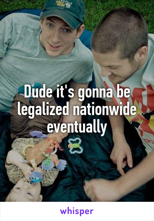 Dude it's gonna be legalized nationwide eventually