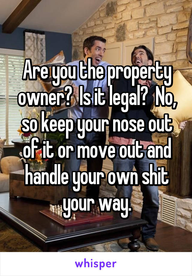 Are you the property owner?  Is it legal?  No, so keep your nose out of it or move out and handle your own shit your way.