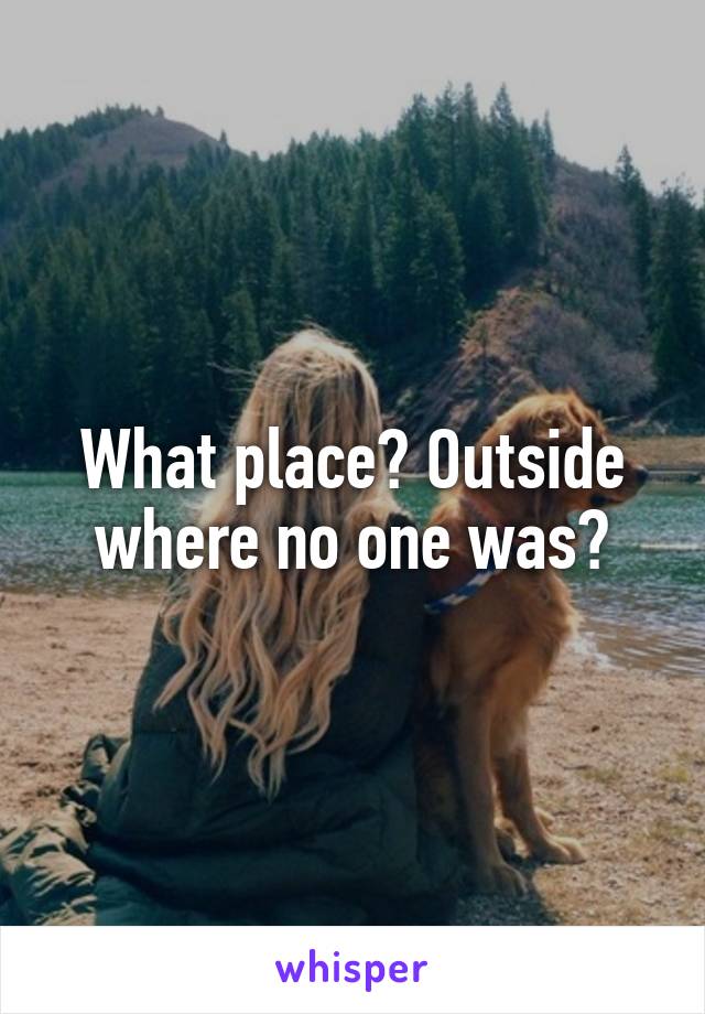 What place? Outside where no one was?