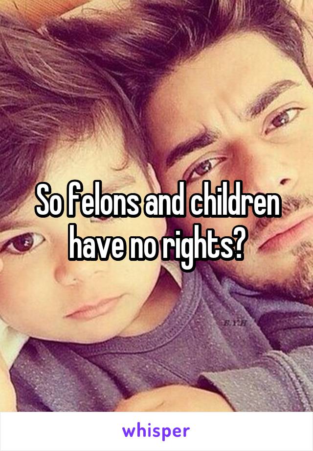 So felons and children have no rights?