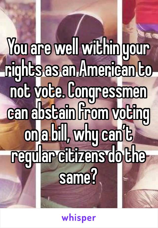 You are well within your rights as an American to not vote. Congressmen can abstain from voting on a bill, why can’t regular citizens do the same?