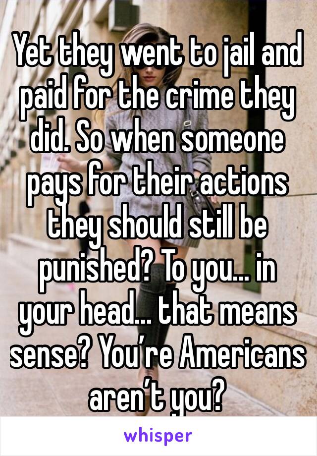 Yet they went to jail and paid for the crime they did. So when someone pays for their actions they should still be punished? To you... in your head... that means sense? You’re Americans aren’t you?