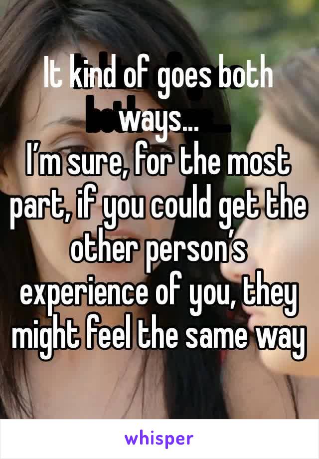 It kind of goes both ways... 
I’m sure, for the most part, if you could get the other person’s experience of you, they might feel the same way
