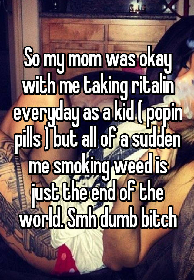 So my mom was okay with me taking ritalin everyday as a kid ( popin pills ) but all of a sudden me smoking weed is just the end of the world. Smh dumb bitch