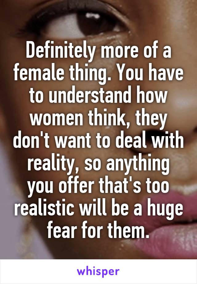 Definitely more of a female thing. You have to understand how women think, they don't want to deal with reality, so anything you offer that's too realistic will be a huge fear for them.