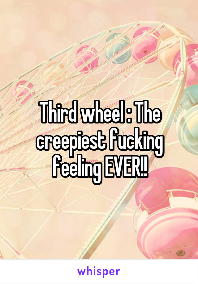 Third wheel : The creepiest fucking feeling EVER!!