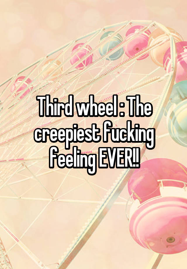 Third wheel : The creepiest fucking feeling EVER!!