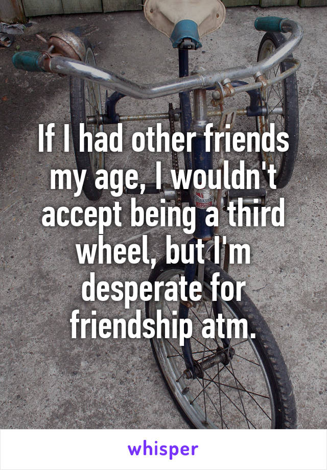 If I had other friends my age, I wouldn't accept being a third wheel, but I'm desperate for friendship atm.