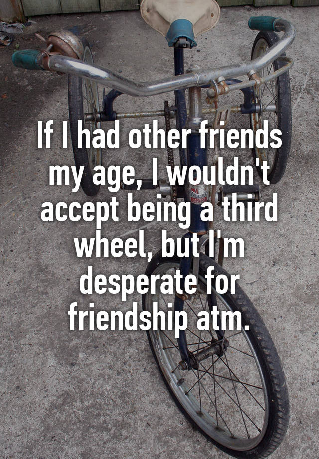 If I had other friends my age, I wouldn't accept being a third wheel, but I'm desperate for friendship atm.