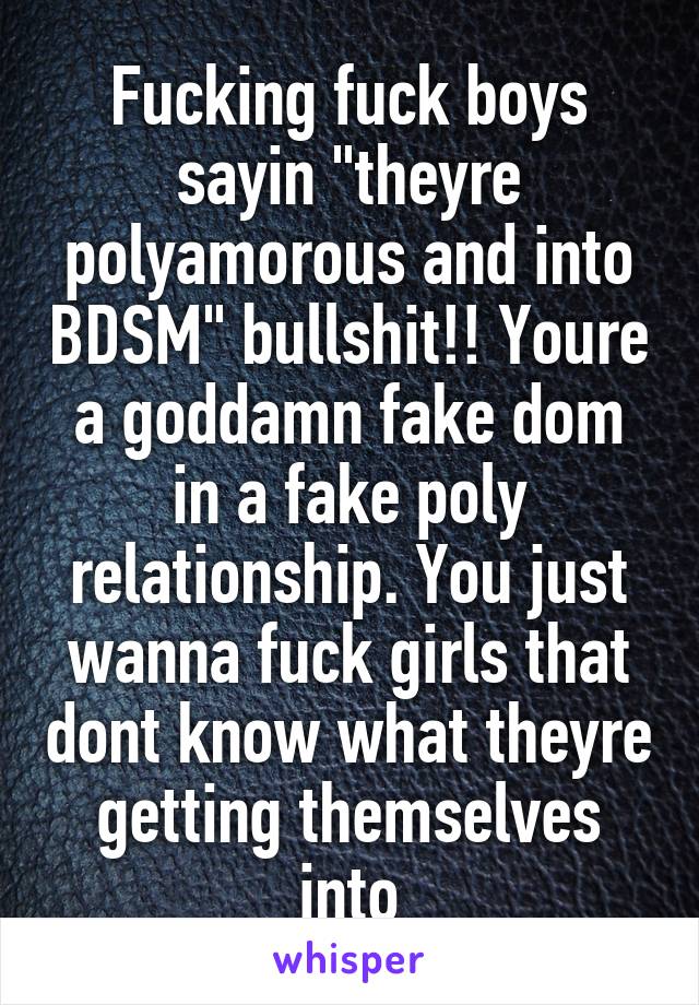 Fucking fuck boys sayin "theyre polyamorous and into BDSM" bullshit!! Youre a goddamn fake dom in a fake poly relationship. You just wanna fuck girls that dont know what theyre getting themselves into