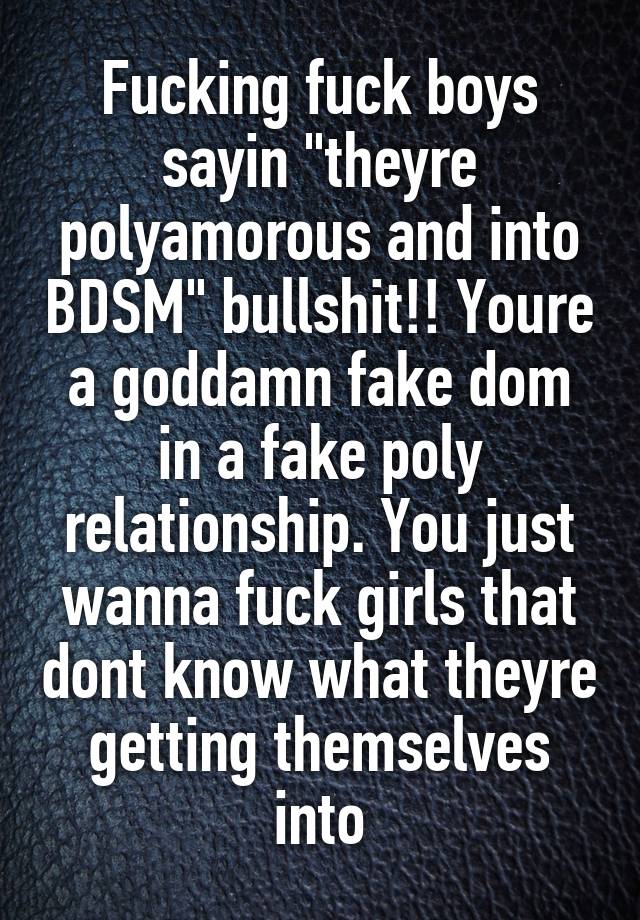 Fucking fuck boys sayin "theyre polyamorous and into BDSM" bullshit!! Youre a goddamn fake dom in a fake poly relationship. You just wanna fuck girls that dont know what theyre getting themselves into