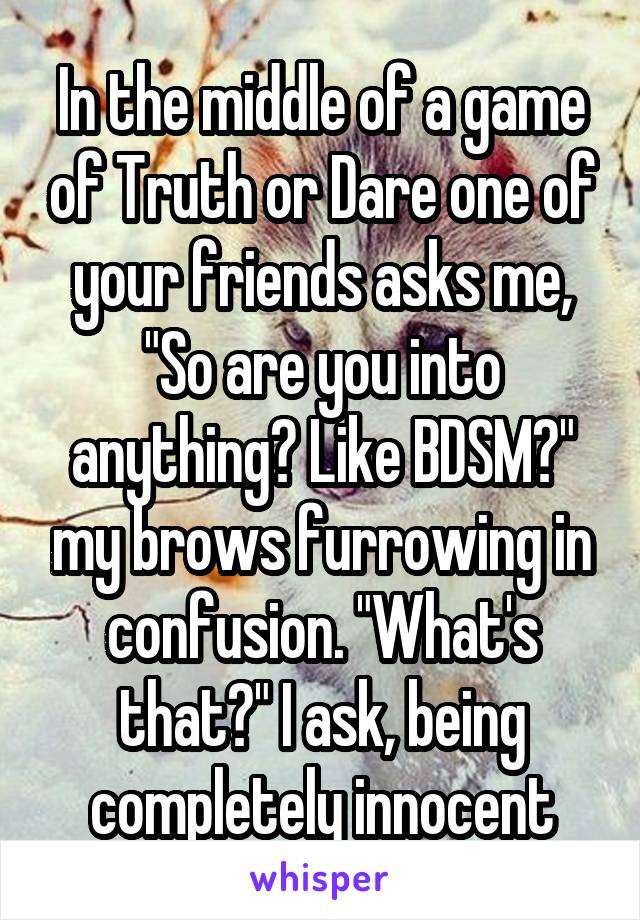 In the middle of a game of Truth or Dare one of your friends asks me, "So are you into anything? Like BDSM?" my brows furrowing in confusion. "What's that?" I ask, being completely innocent