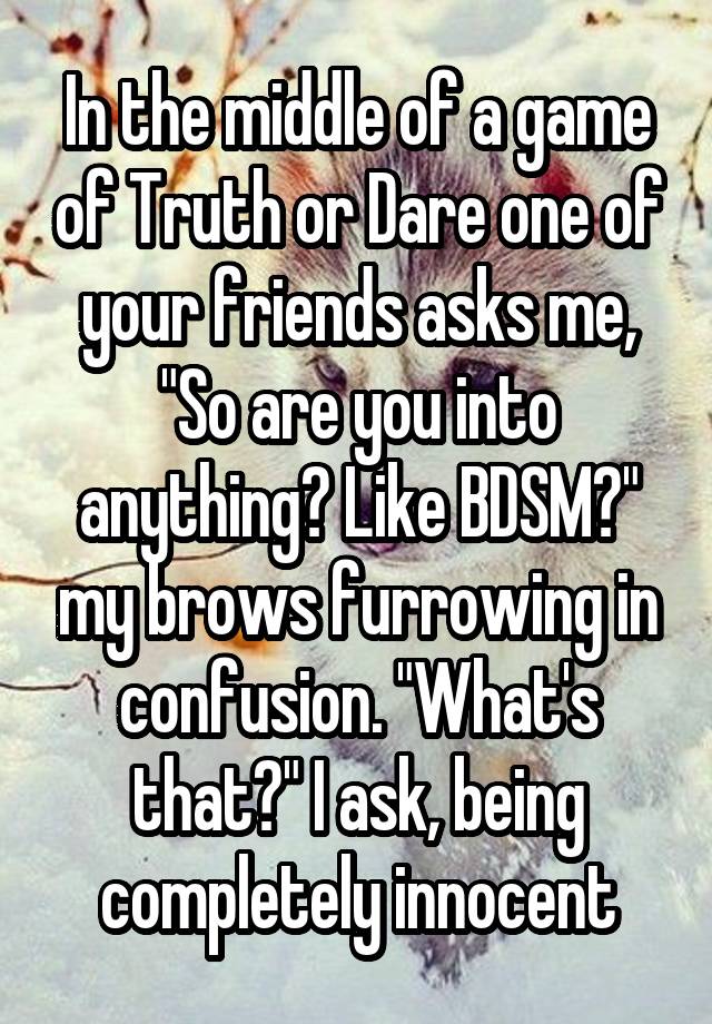 In the middle of a game of Truth or Dare one of your friends asks me, "So are you into anything? Like BDSM?" my brows furrowing in confusion. "What's that?" I ask, being completely innocent