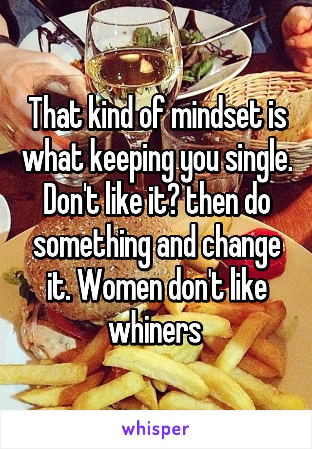 That kind of mindset is what keeping you single. Don't like it? then do something and change it. Women don't like whiners 