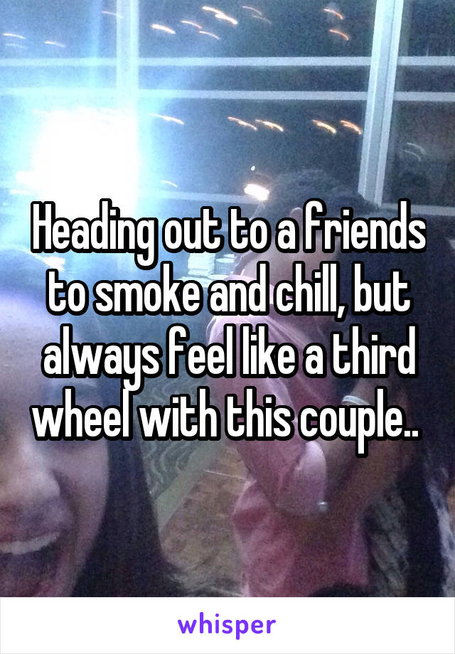 Heading out to a friends to smoke and chill, but always feel like a third wheel with this couple.. 