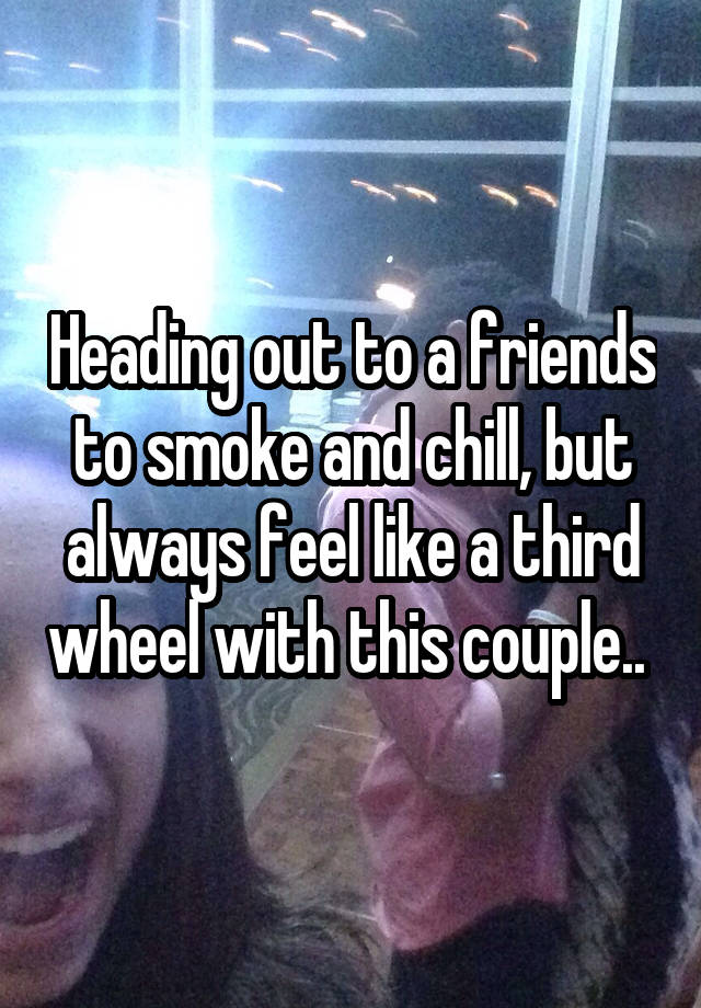 Heading out to a friends to smoke and chill, but always feel like a third wheel with this couple.. 