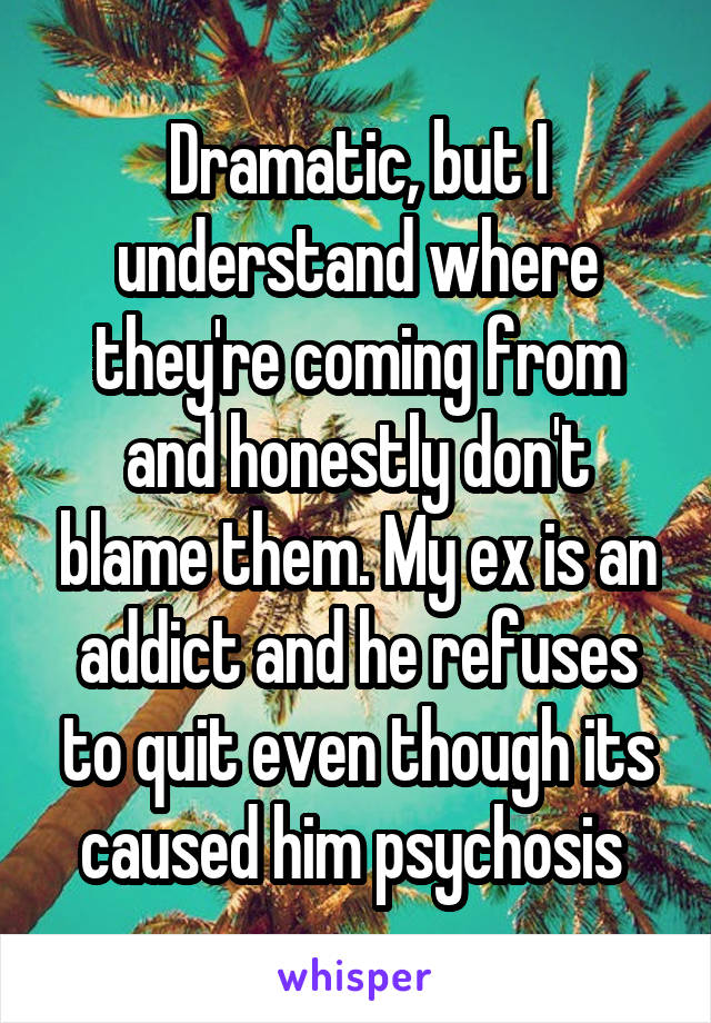 Dramatic, but I understand where they're coming from and honestly don't blame them. My ex is an addict and he refuses to quit even though its caused him psychosis 