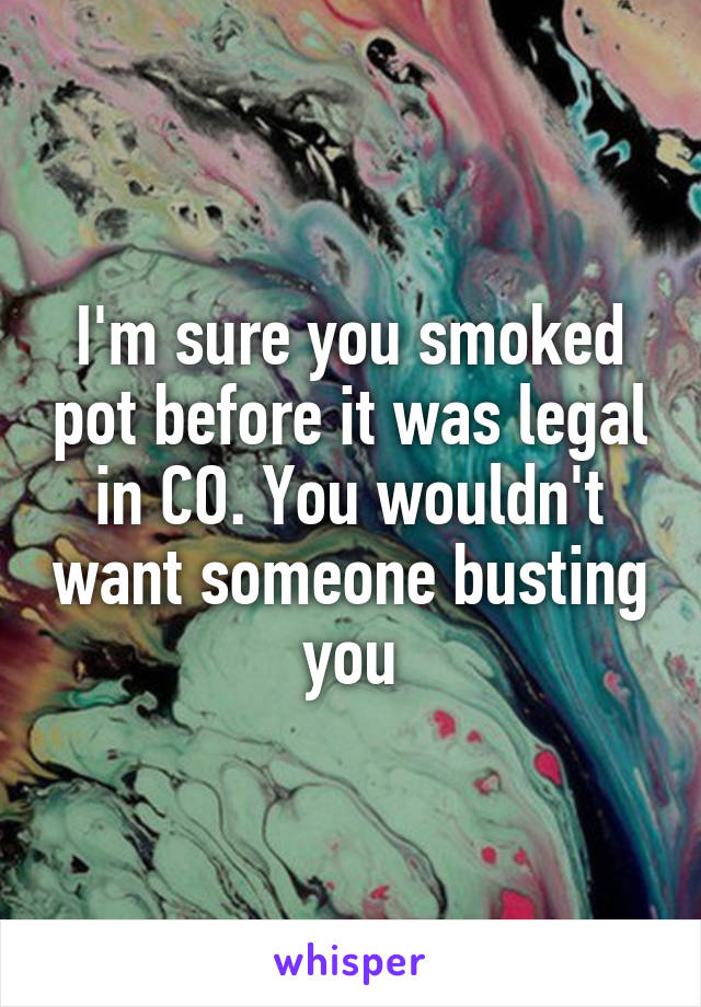 I'm sure you smoked pot before it was legal in CO. You wouldn't want someone busting you