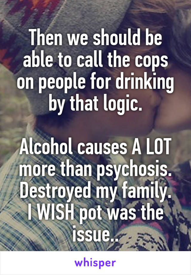 Then we should be able to call the cops on people for drinking by that logic.

Alcohol causes A LOT more than psychosis.
Destroyed my family. I WISH pot was the issue..