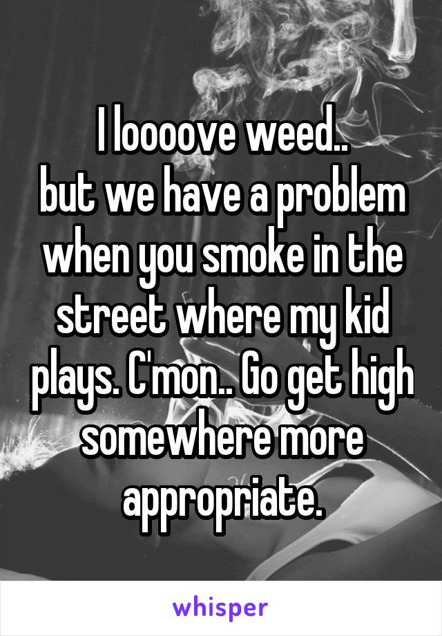 I loooove weed..
but we have a problem when you smoke in the street where my kid plays. C'mon.. Go get high somewhere more appropriate.