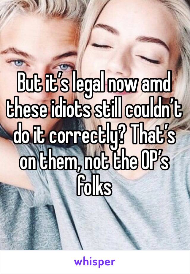 But it’s legal now amd these idiots still couldn’t do it correctly? That’s on them, not the OP’s folks