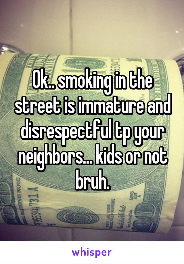 Ok.. smoking in the street is immature and disrespectful tp your neighbors... kids or not bruh.