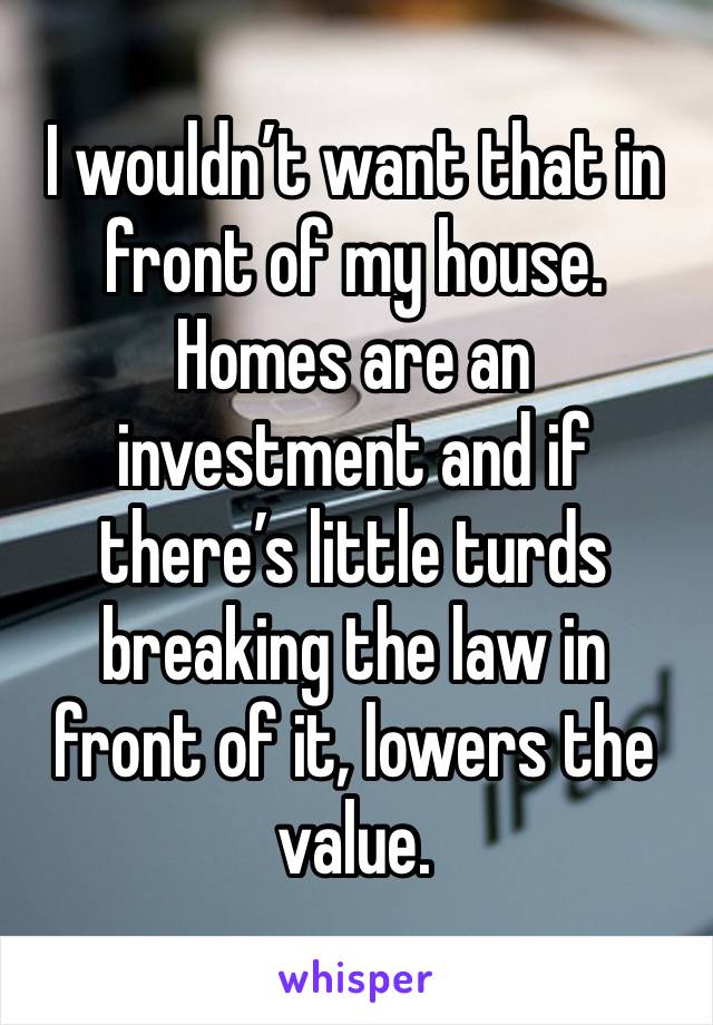 I wouldn’t want that in front of my house. Homes are an investment and if there’s little turds breaking the law in front of it, lowers the value. 