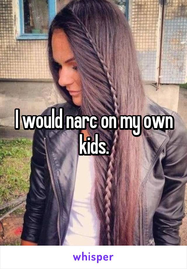 I would narc on my own kids.