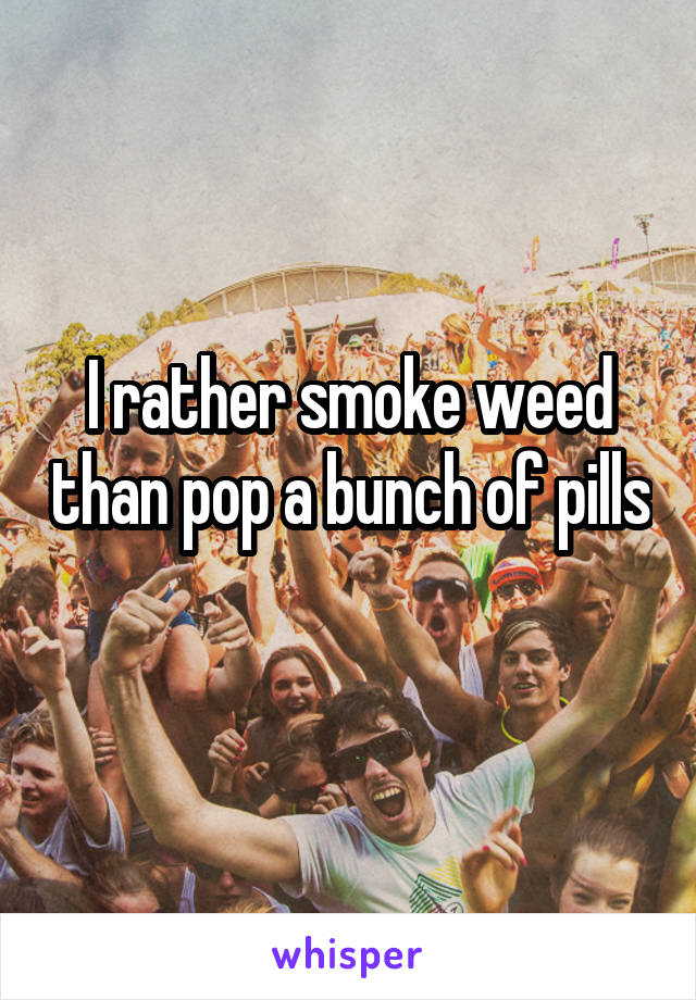 I rather smoke weed than pop a bunch of pills 