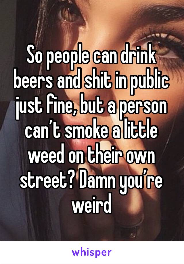 So people can drink beers and shit in public just fine, but a person can’t smoke a little weed on their own street? Damn you’re weird