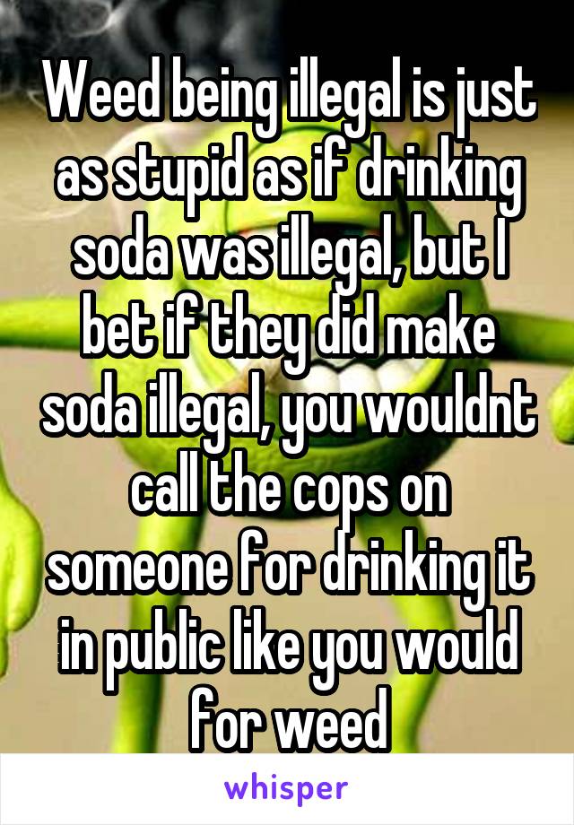 Weed being illegal is just as stupid as if drinking soda was illegal, but I bet if they did make soda illegal, you wouldnt call the cops on someone for drinking it in public like you would for weed