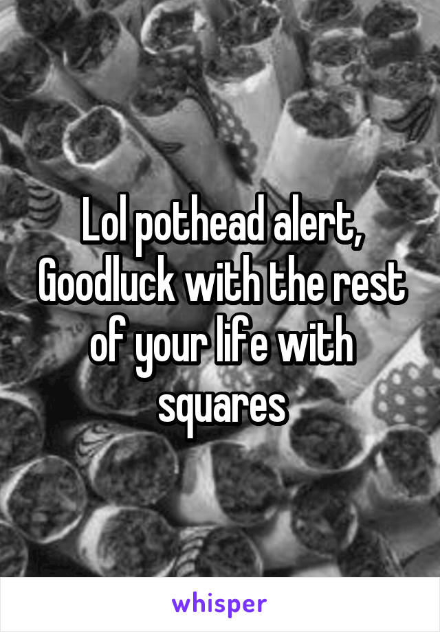 Lol pothead alert, Goodluck with the rest of your life with squares