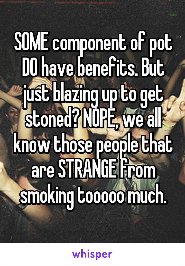 SOME component of pot DO have benefits. But just blazing up to get stoned? NOPE, we all know those people that are STRANGE from smoking tooooo much.
