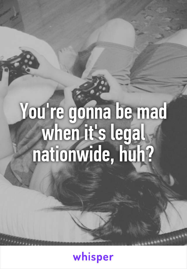 You're gonna be mad when it's legal nationwide, huh?