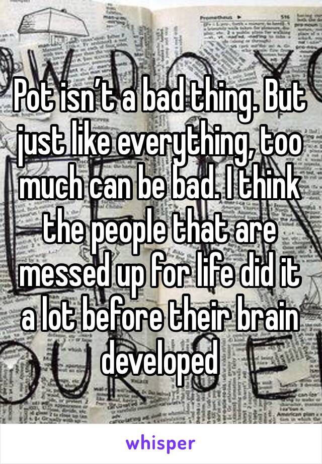 Pot isn’t a bad thing. But just like everything, too much can be bad. I think the people that are messed up for life did it a lot before their brain developed 