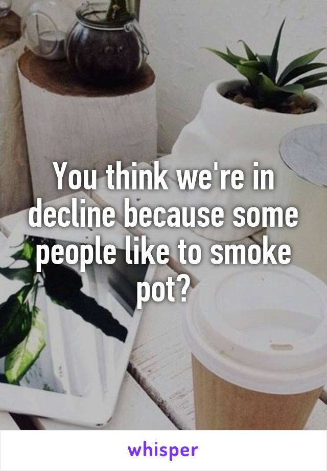 You think we're in decline because some people like to smoke pot?