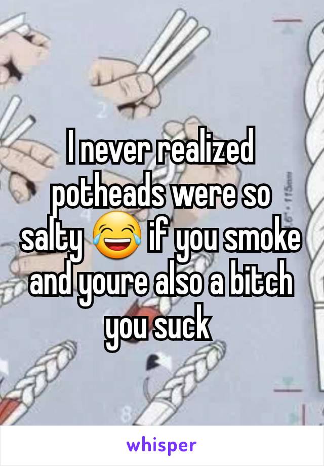 I never realized potheads were so salty 😂 if you smoke and youre also a bitch you suck 