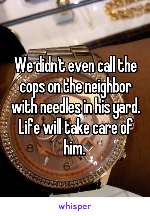  We didn't even call the cops on the neighbor with needles in his yard. Life will take care of him. 