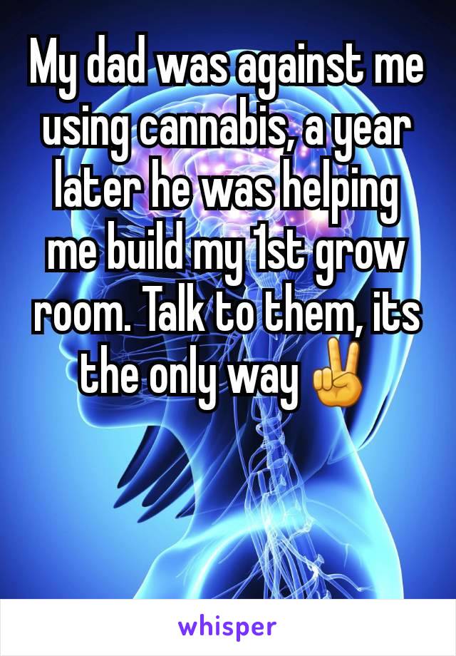 My dad was against me using cannabis, a year later he was helping me build my 1st grow room. Talk to them, its the only way✌