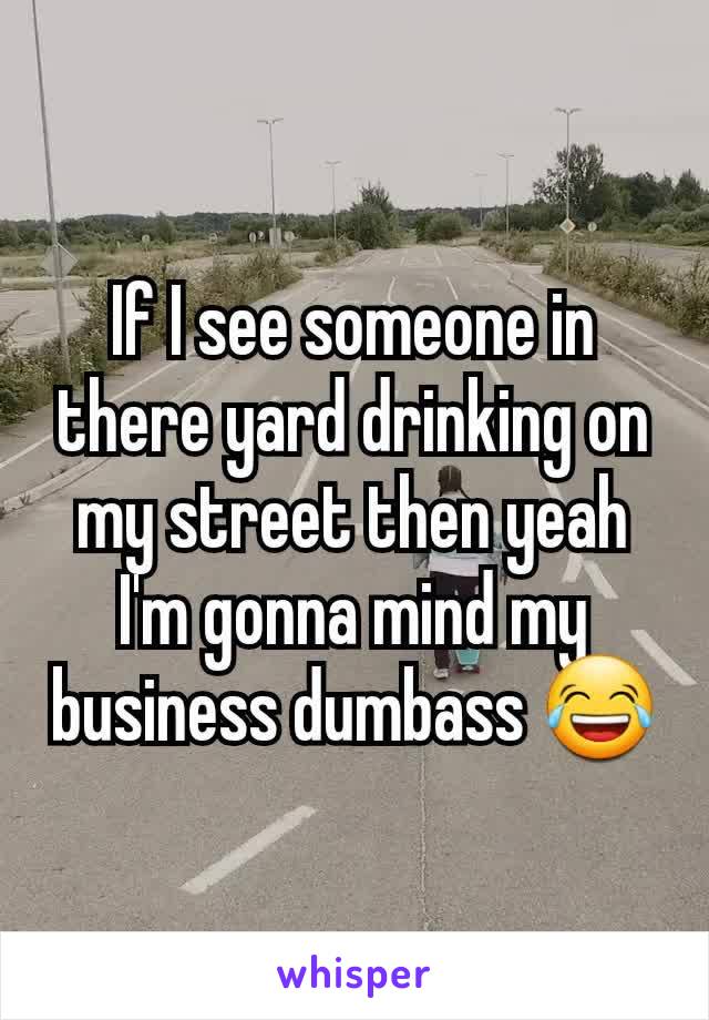 If I see someone in there yard drinking on my street then yeah I'm gonna mind my business dumbass 😂