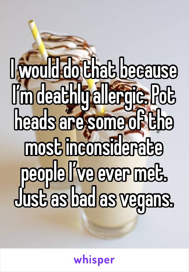 I would do that because I’m deathly allergic. Pot heads are some of the most inconsiderate people I’ve ever met. Just as bad as vegans. 