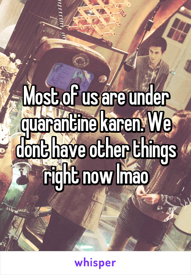 Most of us are under quarantine karen. We dont have other things right now lmao