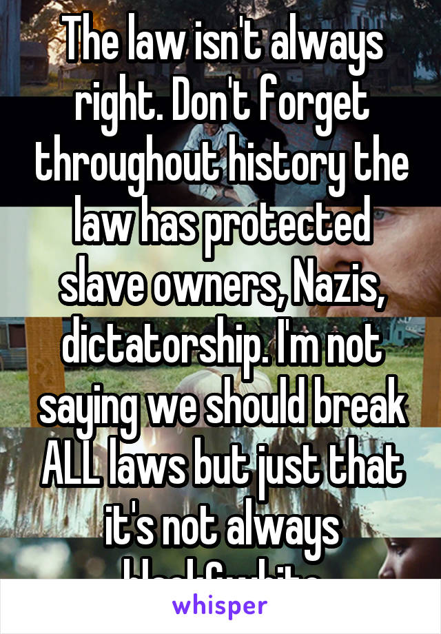 The law isn't always right. Don't forget throughout history the law has protected slave owners, Nazis, dictatorship. I'm not saying we should break ALL laws but just that it's not always black&white