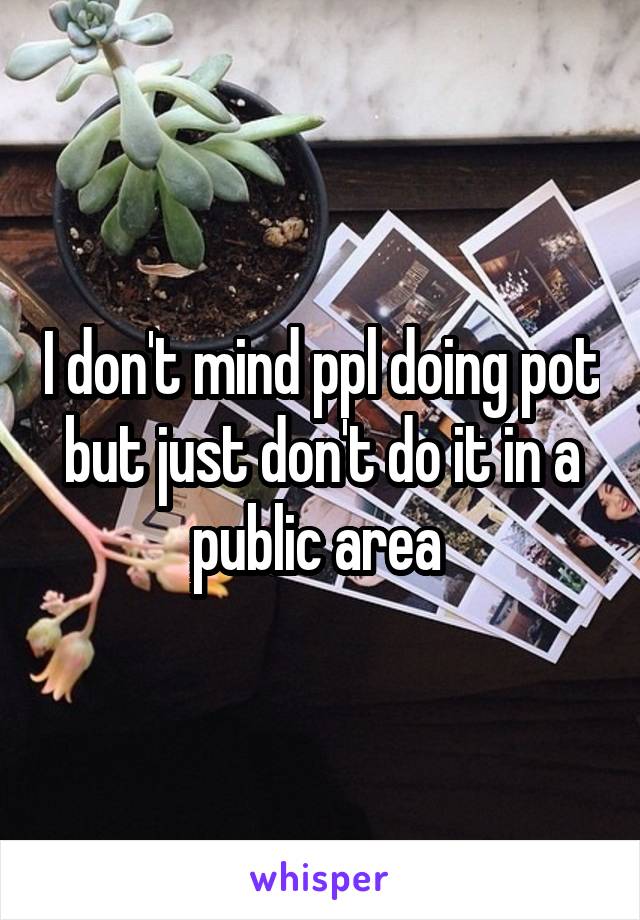 I don't mind ppl doing pot but just don't do it in a public area 